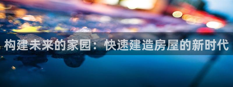 巨星国际岛娱乐：构建未来的家园：快速建造房屋的新时代
