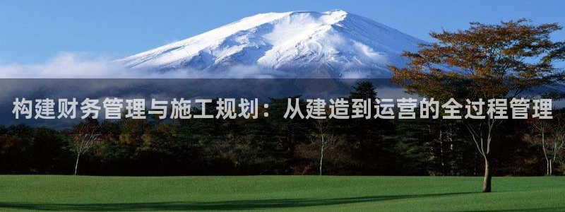 巨星国际登录：构建财务管理与施工规划：从建造到运营的全过程管理